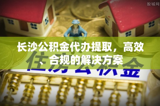 徐汇长沙公积金代办提取，高效、合规的解决方案