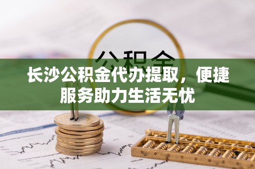 徐汇长沙公积金代办提取，便捷服务助力生活无忧