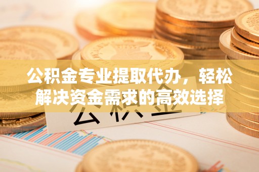 徐汇公积金专业提取代办，轻松解决资金需求的高效选择