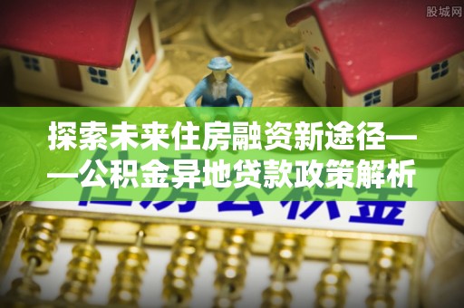 徐汇探索未来住房融资新途径——公积金异地贷款政策解析与实践