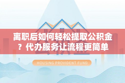 徐汇离职后如何轻松提取公积金？代办服务让流程更简单