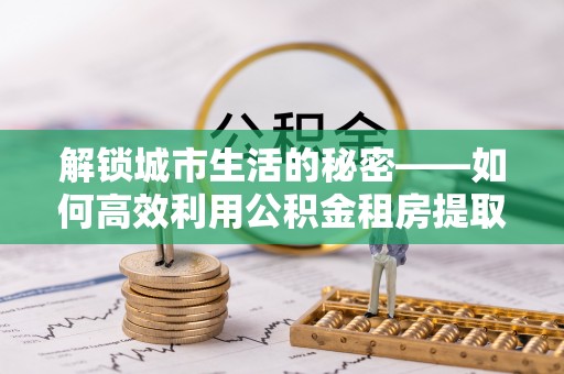 徐汇解锁城市生活的秘密——如何高效利用公积金租房提取政策优化居住体验
