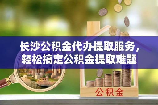 徐汇长沙公积金代办提取服务，轻松搞定公积金提取难题