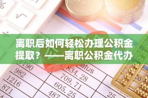 徐汇离职后如何轻松办理公积金提取？——离职公积金代办提取服务详解