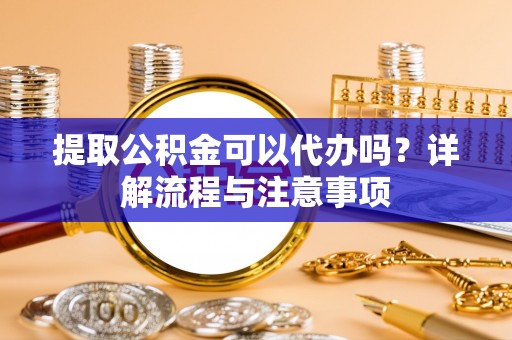 徐汇提取公积金可以代办吗？详解流程与注意事项