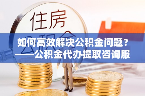 徐汇如何高效解决公积金问题？——公积金代办提取咨询服务指南
