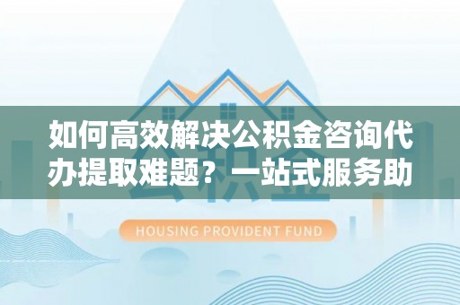 徐汇如何高效解决公积金咨询代办提取难题？一站式服务助您轻松搞定