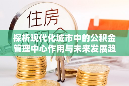 徐汇探析现代化城市中的公积金管理中心作用与未来发展趋势