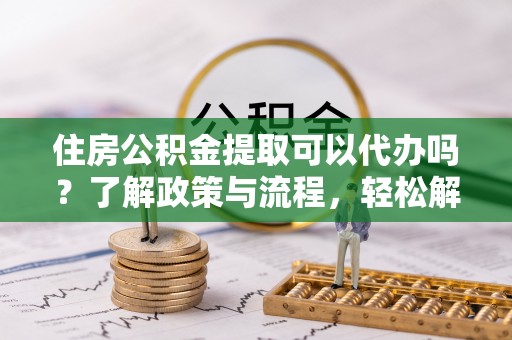 徐汇住房公积金提取可以代办吗？了解政策与流程，轻松解决疑惑
