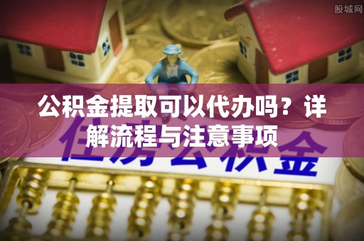 徐汇公积金提取可以代办吗？详解流程与注意事项