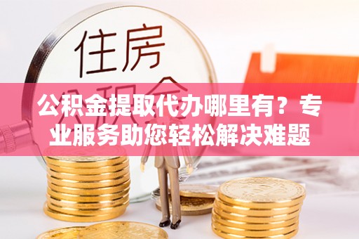 徐汇公积金提取代办哪里有？专业服务助您轻松解决难题