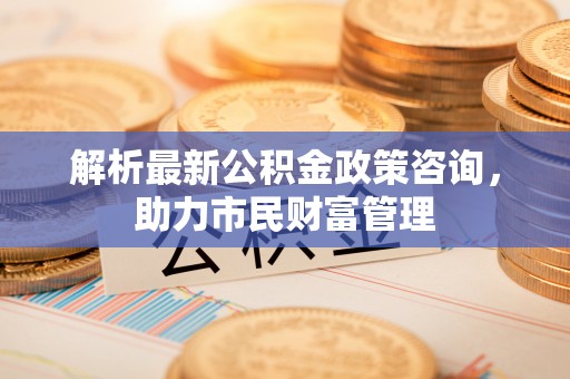 徐汇解析最新公积金政策咨询，助力市民财富管理