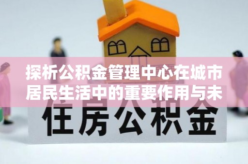 徐汇探析公积金管理中心在城市居民生活中的重要作用与未来发展趋势