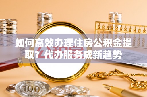 徐汇如何高效办理住房公积金提取？代办服务成新趋势