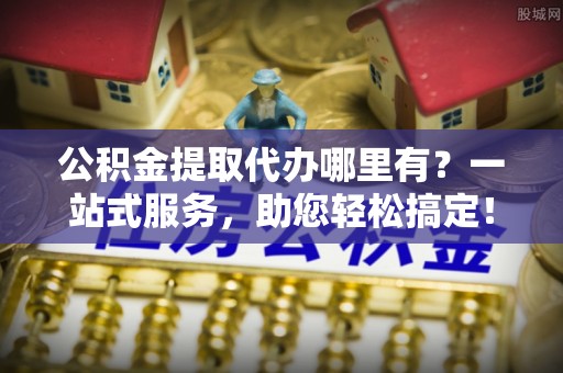 徐汇公积金提取代办哪里有？一站式服务，助您轻松搞定！