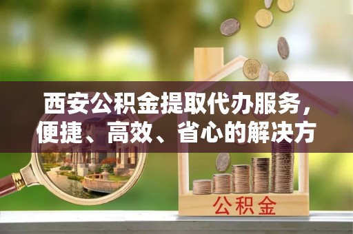 徐汇西安公积金提取代办服务，便捷、高效、省心的解决方案