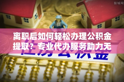 徐汇离职后如何轻松办理公积金提取？专业代办服务助力无忧