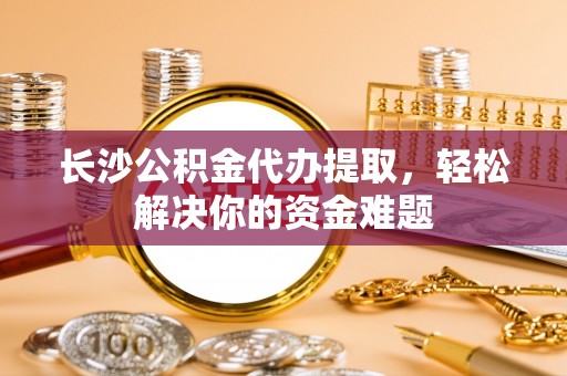 徐汇长沙公积金代办提取，轻松解决你的资金难题