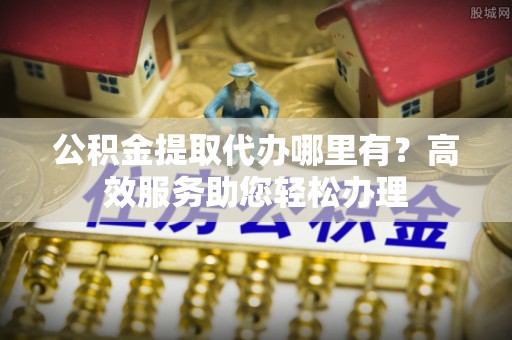 徐汇公积金提取代办哪里有？高效服务助您轻松办理