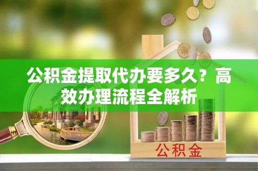 徐汇公积金提取代办要多久？高效办理流程全解析