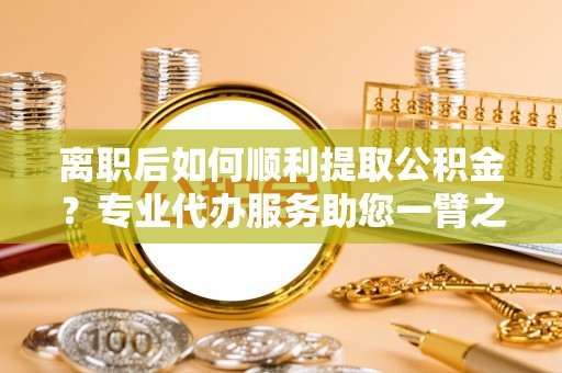 徐汇离职后如何顺利提取公积金？专业代办服务助您一臂之力