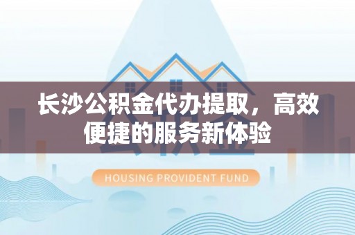 徐汇长沙公积金代办提取，高效便捷的服务新体验