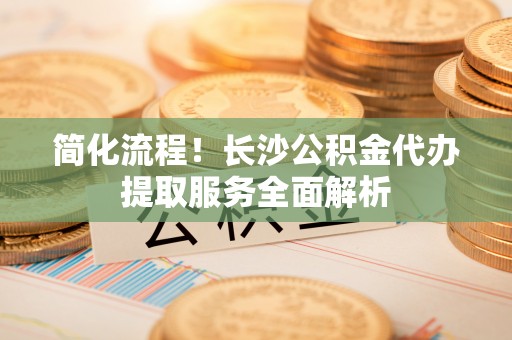 徐汇简化流程！长沙公积金代办提取服务全面解析