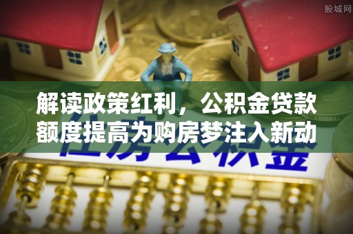 徐汇解读政策红利，公积金贷款额度提高为购房梦注入新动力