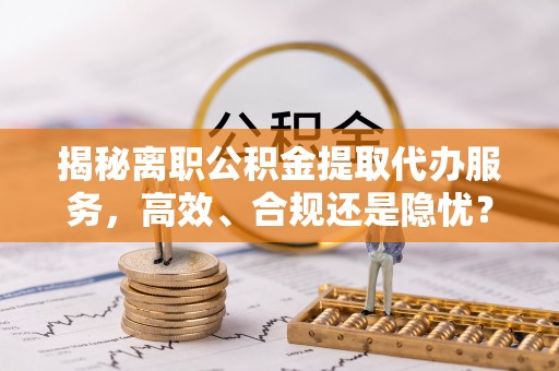 徐汇揭秘离职公积金提取代办服务，高效、合规还是隐忧？