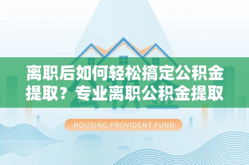 徐汇离职后如何轻松搞定公积金提取？专业离职公积金提取代办服务助你一臂之力